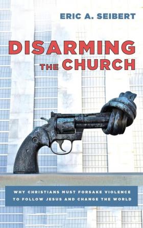 Disarming the Church: Why Christians Must Forsake Violence to Follow Jesus and Change the World