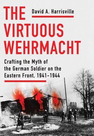 The Virtuous Wehrmacht: Crafting the Myth of the German Soldier on the Eastern Front 1941-1944 (Battlegrounds: Cornell Studies in Military History)