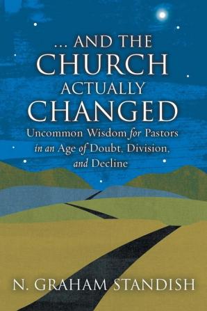 . . . And the Church Actually Changed: Uncommon Wisdom for Pastors in an Age of Doubt Division and Decline