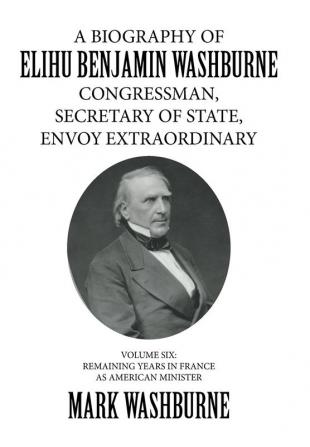 A Biography of Elihu Benjamin Washburne Congressman Secretary of State Envoy Extraordinary: Volume Six: Remaining Years in France as American Minister: 6