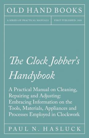 The Clock Jobber's Handybook - A Practical Manual on Cleaning Repairing and Adjusting: Embracing Information on the Tools Materials Appliances and Processes Employed in Clockwork