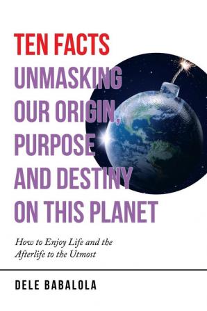 Ten Facts Unmasking Our Origin Purpose and Destiny on This Planet: How to Enjoy Life and the Afterlife to the Utmost