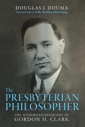 The Presbyterian Philosopher: The Authorized Biography of Gordon H. Clark