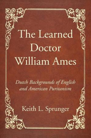 The Learned Doctor William Ames: Dutch Backgrounds of English and American Puritanism