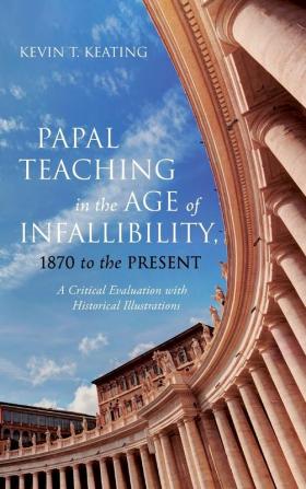 Papal Teaching in the Age of Infallibility 1870 to the Present: A Critical Evaluation with Historical Illustrations