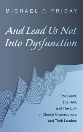 And Lead Us Not Into Dysfunction: The Good the Bad and the Ugly of Church Organizations and Their Leaders