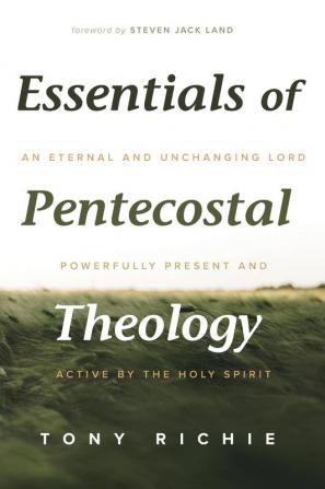 Essentials of Pentecostal Theology: An Eternal and Unchanging Lord Powerfully Present & Active by the Holy Spirit