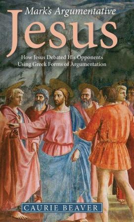 Mark's Argumentative Jesus: How Jesus Debated His Opponents Using Greek Forms of Argumentation