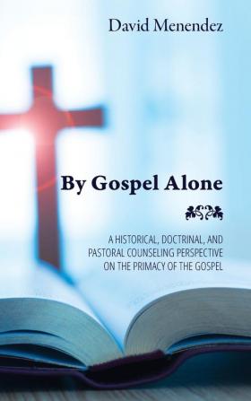 By Gospel Alone: A Historical Doctrinal and Pastoral Counseling Perspective on the Primacy of the Gospel