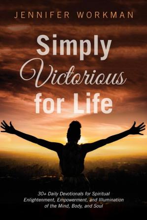 Simply Victorious for Life: 30+ Daily Devotionals for Spiritual Enlightenment Empowerment and Illumination of the Mind Body and Soul