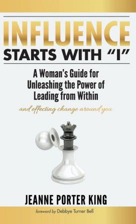 Influence Starts with I: A Woman's Guide for Unleashing the Power of Leading from Within and Effecting Change Around You