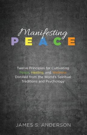 Manifesting Peace: Twelve Principles for Cultivating Peace Healing and Wellness Distilled from the World's Spiritual Traditions and Psychology