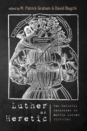 Luther as Heretic: Ten Catholic Responses to Martin Luther 1518-1541