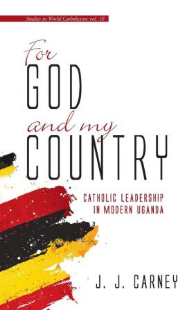 For God and My Country: Catholic Leadership in Modern Uganda: 10 (Studies in World Catholicism)