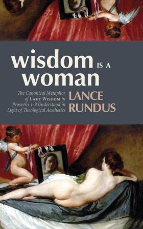 Wisdom Is a Woman: The Canonical Metaphor of Lady Wisdom in Proverbs 1-9 Understood in Light of Theological Aesthetics