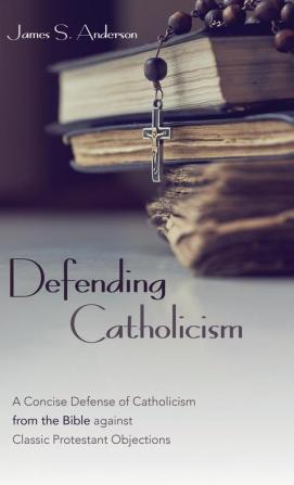 Defending Catholicism: A Concise Defense of Catholicism from the Bible against Classic Protestant Objections