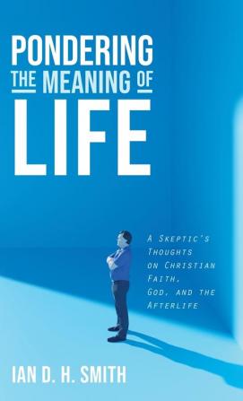 Pondering the Meaning of Life: A Skeptic's Thoughts on Christian Faith God and the Afterlife