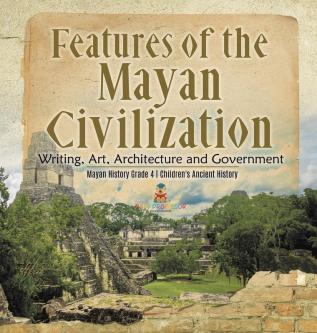 Features of the Mayan Civilization: Writing Art Architecture and Government Mayan History Grade 4 Children's Ancient History