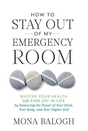 How to Stay Out of My Emergency Room: Master Your Health and Find Joy in Life by Balancing the Power of Your Mind Your Body and Your Higher Self