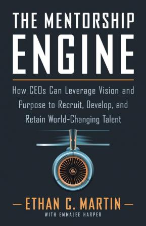 The Mentorship Engine: How CEOs Can Leverage Vision and Purpose to Recruit Develop and Retain World-Changing Talent