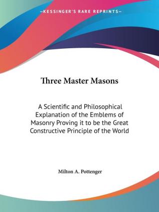 Three Master Masons: A Scientific and Philosophical Explanation of the Emblems of Masonry Proving it to be the Great Constructive Principle of the Wor