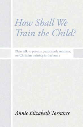 How Shall We Train the Child: Plain Talk to Parents Particularly Mothers on Christian Training in the Home