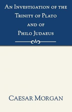 Investigation of the Trinity of Plato and of Philo Judaeus: And of the Effects Which an Attachment to Their Writings Had Upon the Principles and Reaso