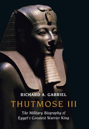 Thutmose III: The Military Biography of Egypt's Greatest Warrior King