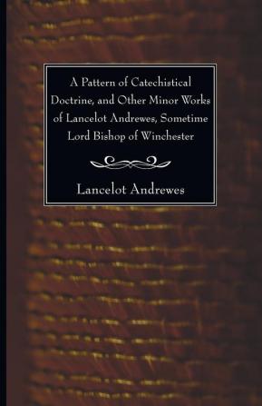 A Pattern of Catechistical Doctrine and Other Minor Works of Lancelot Andrewes Sometime Lord Bishop of Winchester