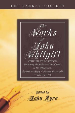 The Works of John Whitgift: (The First Portion) Containing the Defense of the Answer to the Admonition. Against the Reply of Thomas Cartwright: Tractates I-VI (Parker Society)