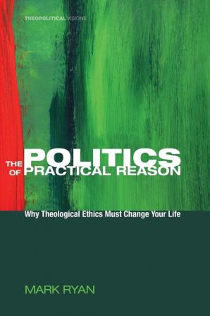 The Politics of Practical Reason: Why Theological Ethics Must Change Your Life: 10 (Theopolitical Visions)