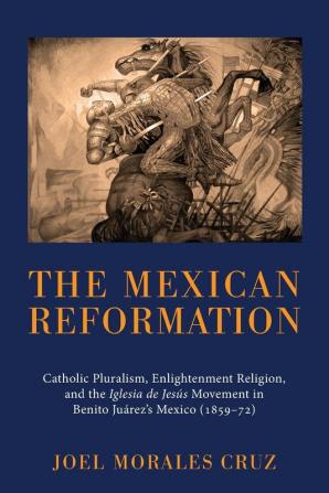 The Mexican Reformation: Catholic Pluralism Enlightenment Religion and the Iglesia de Jesus Movement in Benito Juarez's Mexico (1859-72)