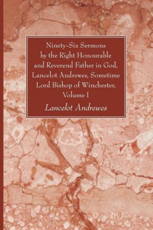 Ninety-Six Sermons by the Right Honourable and Reverend Father in God Lancelot Andrewes Sometime Lord Bishop of Winchester Volume One