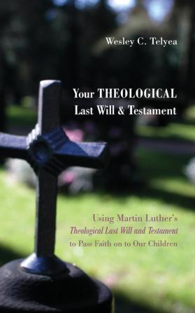 Your Theological Last Will and Testament: Using Martin Luther's "Theological Last Will and Testament" to Pass Faith on to Our Children