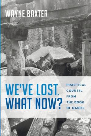 We've Lost. What Now?: Practical Counsel from the Book of Daniel