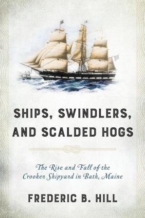 Ships Swindlers and Scalded Hogs: The Rise and Fall of the Crooker Shipyard in Bath Maine