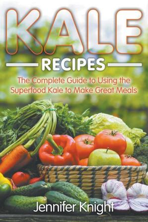 Kale Recipes: The Complete Guide to Using the Superfood Kale to Make Great Meals