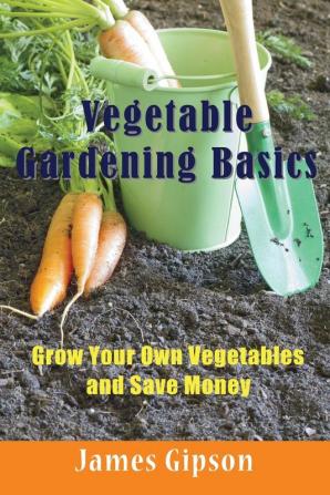 Vegetable Gardening Basics: Grow Your Own Vegetables and Save Money