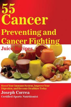 55 Cancer Preventing and Cancer Fighting Juice Recipes: Boost Your Immune System Improve Your Digestion and Become Healthier Today