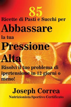 85 Ricette di Pasti e Succhi per Abbassare la tua Pressione Alta: Risolvi il tuo problema di ipertensione in 12 giorni o meno!