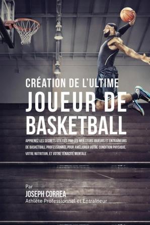 Création de l'Ultime Joueur de Basketball: Apprenez les secrets utilisés par les meilleurs joueurs et entraîneurs de basketball professionnel pour ... votre Nutrition et votre Ténacité Mentale