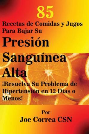 85 Recetas de Comidas y Jugos Para Bajar Su Presión Sanguínea Alta: ¡Resuelva Su Problema de Hipertensión en 12 Días o Menos!