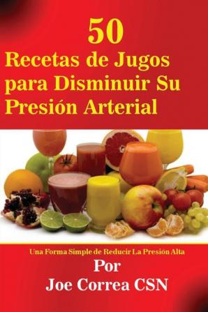 50 Recetas de Jugos para Disminuir Su Presión Arterial: Una Forma Simple de Reducir La Presión Alta