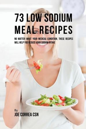 73 Low Sodium Meal Recipes: No Matter What Your Medical Condition These Recipes Will Help You Reduce Your Sodium Intake