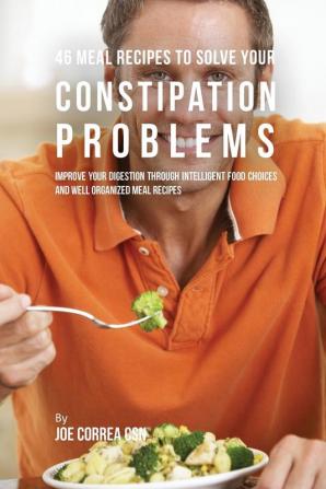 46 Meal Recipes to Solve Your Constipation Problems: Improve Your Digestion through Intelligent Food Choices and Well Organized Meal Recipes