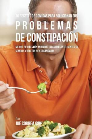 46 Recetas De Comidas Para Solucionar Sus Problemas De Constipación: Mejore Su Digestión Mediante Elecciones Inteligentes De Comidas Y Recetas Bien Organizadas