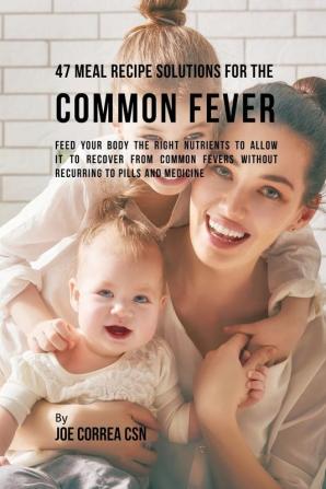 47 Meal Recipe Solutions for the Common Fever: Feed Your Body the Right Nutrients to Allow It to Recover From Common Fevers without Recurring to Pills and Medicine