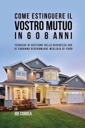 Come Estinguere Il Vostro Mutuo In 6 O 8 Anni: Tecniche Di Gestione Della Ricchezza Che Vi Faranno Risparmiare Migliaia Di Euro