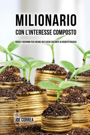 Milionario Con L'interesse Composto: Riduci i Risparmi per Creare un Flusso Costante di Reddito Passivo