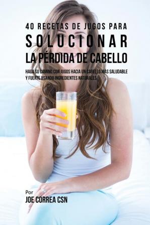 40 Recetas de Jugos Para Solucionar la Pérdida de Cabello: Haga su Camino Con Jugos Hacia Un Cabello Más Saludable y Fuerte Usando Ingredientes Naturales